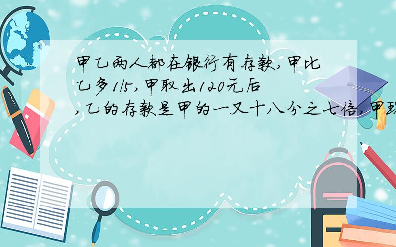 甲乙两人都在银行有存款,甲比乙多1/5,甲取出120元后,乙的存款是甲的一又十八分之七倍,甲现有多少元?