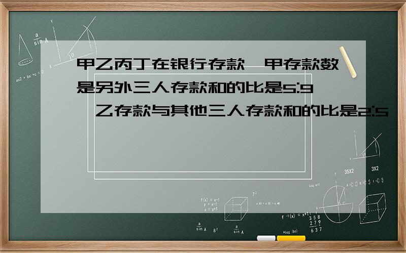 甲乙丙丁在银行存款,甲存款数是另外三人存款和的比是5:9,乙存款与其他三人存款和的比是2:5,丙（在下面）存款与其他三人存款和的比3:11,只知道甲比丁存款多300元,问四人各有存款几元?