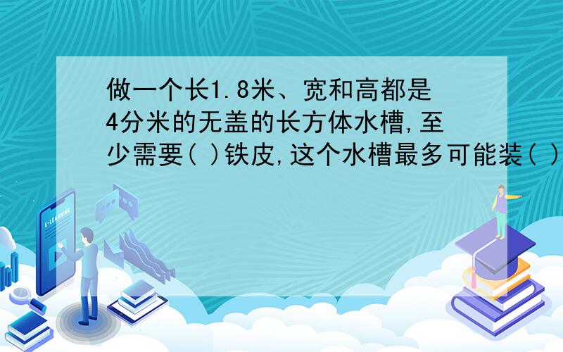 做一个长1.8米、宽和高都是4分米的无盖的长方体水槽,至少需要( )铁皮,这个水槽最多可能装( )升.(列式解答)