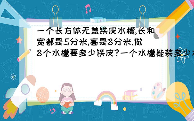 一个长方体无盖铁皮水槽,长和宽都是5分米,高是8分米.做8个水槽要多少铁皮?一个水槽能装多少水?列式我会给100分 要多少平方分米能装多少升水