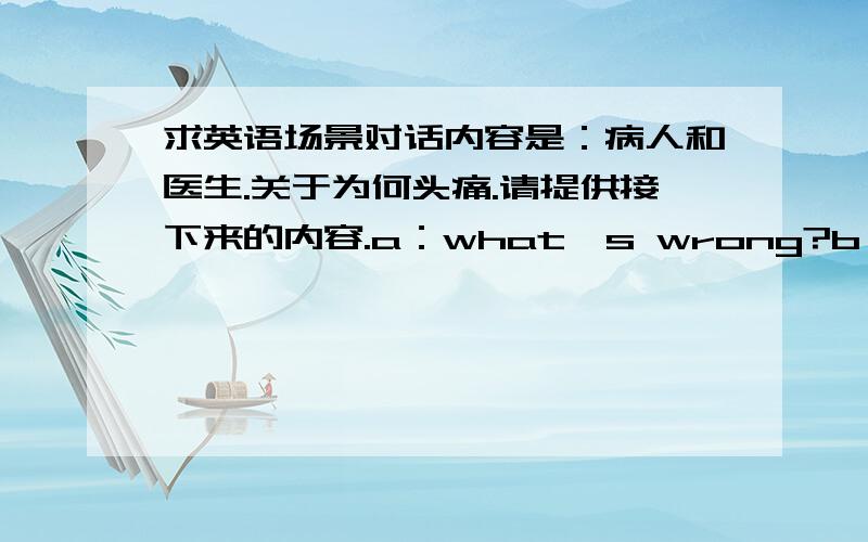 求英语场景对话内容是：病人和医生.关于为何头痛.请提供接下来的内容.a：what's wrong?b：i have this pounding headache.gut' killing me.接下来就是问为何头痛.大概双方各四具,包括上面的.5分钟后关闭