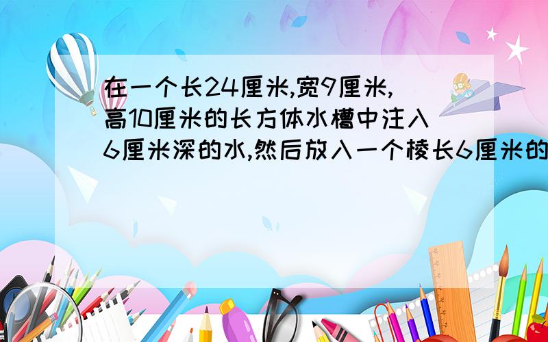 在一个长24厘米,宽9厘米,高10厘米的长方体水槽中注入6厘米深的水,然后放入一个棱长6厘米的正方体铁块水面升高了多少厘米?答案24×9＝216 6×6×6＝216 216÷216＝1厘米但不明白为什么.特别是24×9