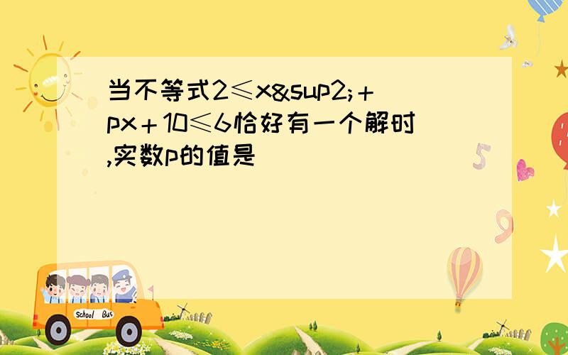 当不等式2≤x²＋px＋10≤6恰好有一个解时,实数p的值是