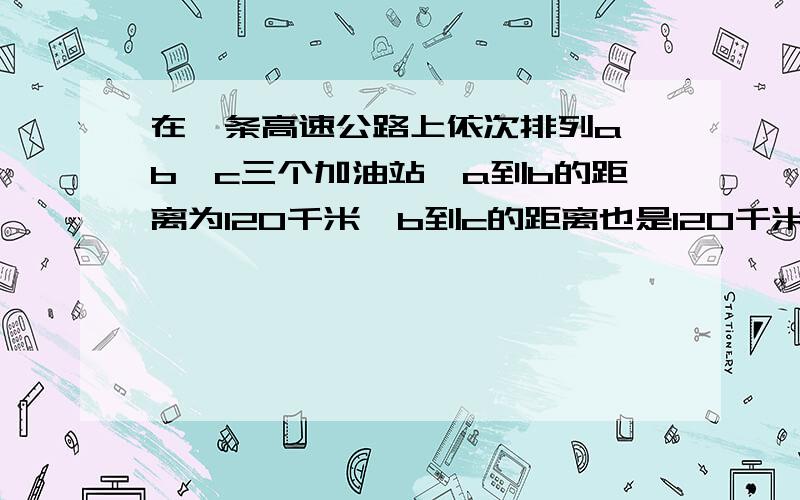 在一条高速公路上依次排列a,b,c三个加油站,a到b的距离为120千米,b到c的距离也是120千米,分别在a,c俩个教教啊