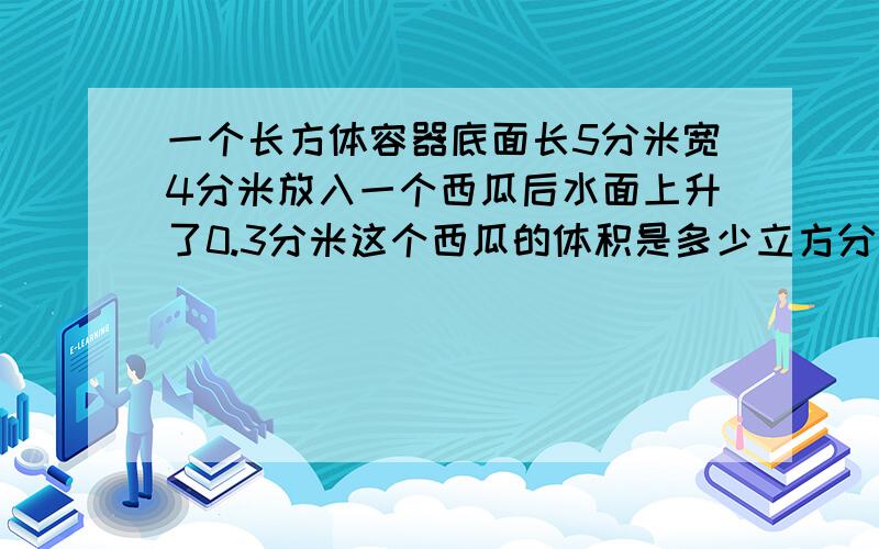 一个长方体容器底面长5分米宽4分米放入一个西瓜后水面上升了0.3分米这个西瓜的体积是多少立方分米因为字数太多了,请自己辨认隔开．这个问题没有高．要今天8点之前,