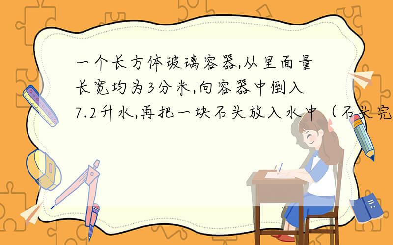 一个长方体玻璃容器,从里面量长宽均为3分米,向容器中倒入7.2升水,再把一块石头放入水中（石头完全浸入水中,水为溢出）这时量得容器内水深9厘米,这块石头的体积是多少?