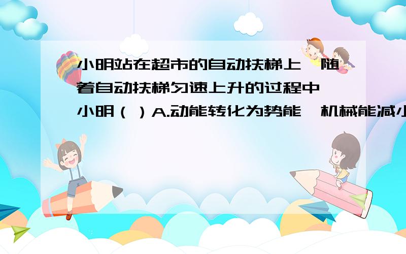 小明站在超市的自动扶梯上,随着自动扶梯匀速上升的过程中,小明（）A.动能转化为势能,机械能减小B.只受到重力与支持力的作用C.如果选“自动扶梯”为参照物,小明是运动的D.自动扶梯对小