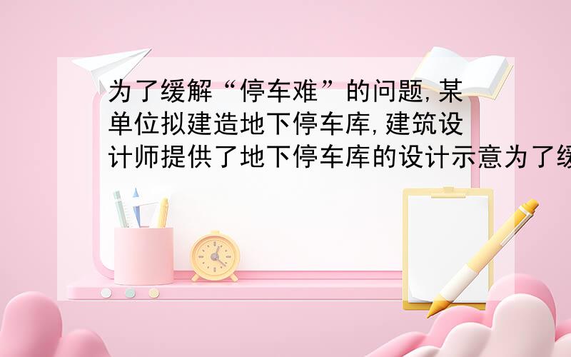 为了缓解“停车难”的问题,某单位拟建造地下停车库,建筑设计师提供了地下停车库的设计示意为了缓解“停车难”的问题,某单位拟建造地下停车库,建筑设计师提供了地下停车库的设计示意