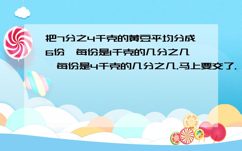 把7分之4千克的黄豆平均分成6份,每份是1千克的几分之几,每份是4千克的几分之几.马上要交了.