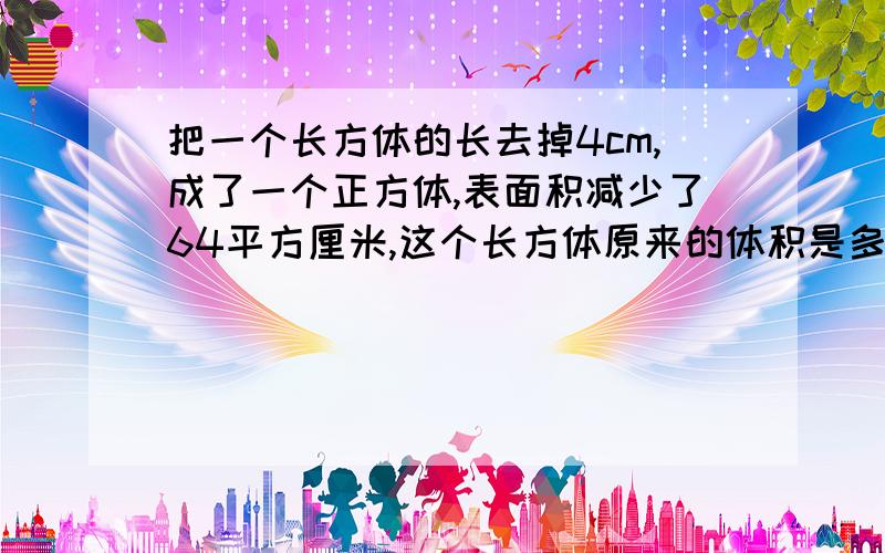 把一个长方体的长去掉4cm,成了一个正方体,表面积减少了64平方厘米,这个长方体原来的体积是多少?