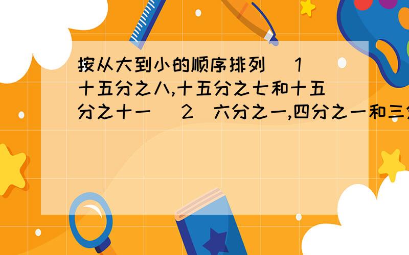 按从大到小的顺序排列 （1）十五分之八,十五分之七和十五分之十一 （2）六分之一,四分之一和三分之一