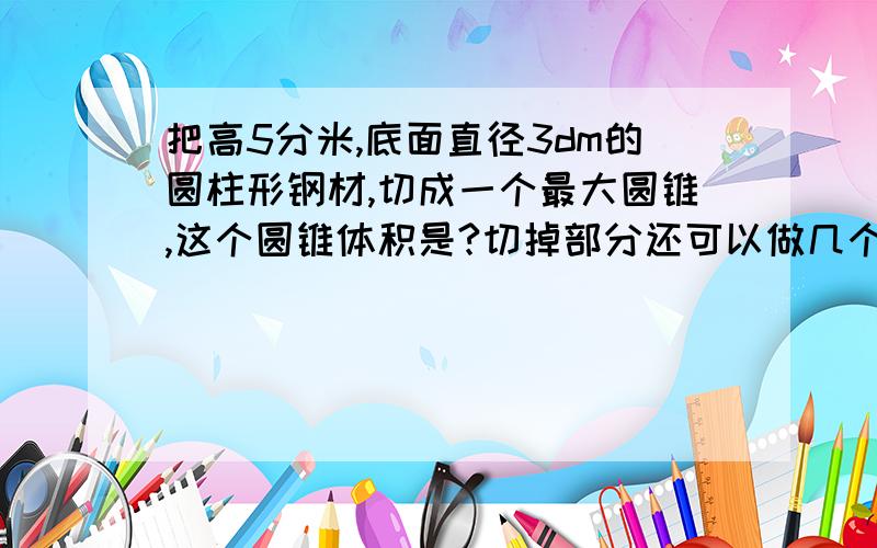 把高5分米,底面直径3dm的圆柱形钢材,切成一个最大圆锥,这个圆锥体积是?切掉部分还可以做几个这样的圆