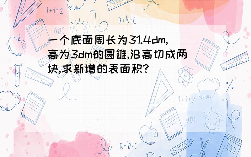 一个底面周长为31.4dm,高为3dm的圆锥,沿高切成两块,求新增的表面积?