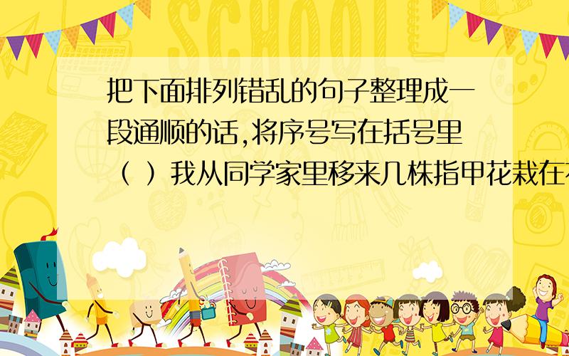 把下面排列错乱的句子整理成一段通顺的话,将序号写在括号里（ ）我从同学家里移来几株指甲花栽在花园里,天天浇水,盼望它早点开花. （ ）我急忙跑过去一看,啊,指甲花开了. （ ）它亭亭