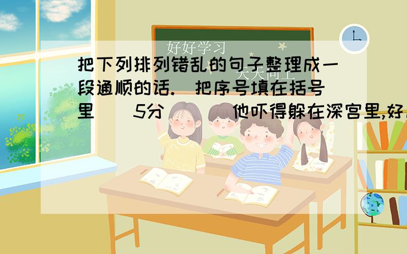 把下列排列错乱的句子整理成一段通顺的话.（把序号填在括号里）（5分）（ ）他吓得躲在深宫里,好几天不敢上殿.（ ）老鼠见皇帝和文武百官都怕他,胆子越来越大,甚至把皇帝穿的龙袍也