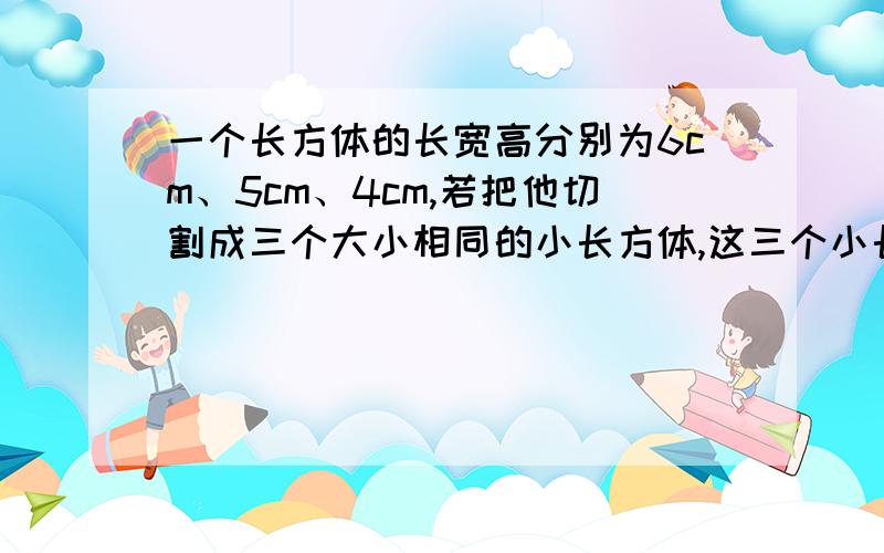 一个长方体的长宽高分别为6cm、5cm、4cm,若把他切割成三个大小相同的小长方体,这三个小长方体的表面积的最大是多少?最小是多少?