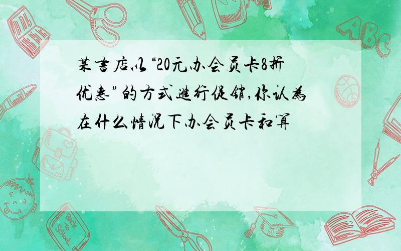 某书店以“20元办会员卡8折优惠”的方式进行促销,你认为在什么情况下办会员卡和算