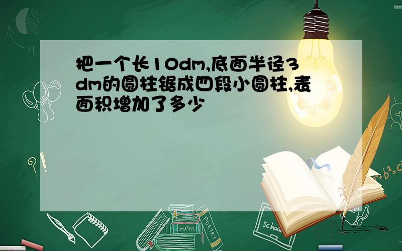 把一个长10dm,底面半径3dm的圆柱锯成四段小圆柱,表面积增加了多少