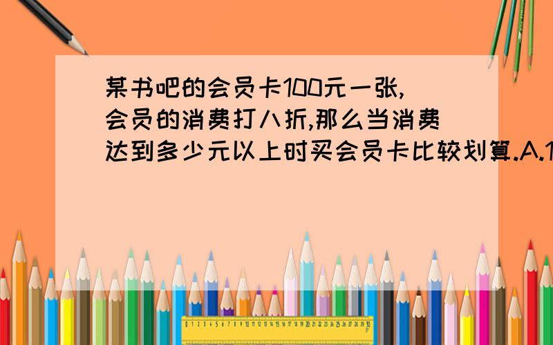 某书吧的会员卡100元一张,会员的消费打八折,那么当消费达到多少元以上时买会员卡比较划算.A.100 B.300 C.500 D.600