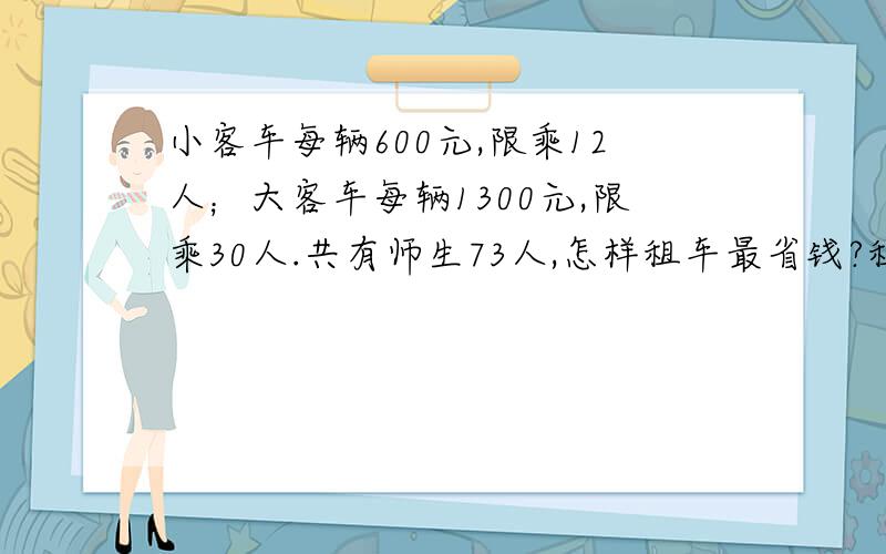 小客车每辆600元,限乘12人；大客车每辆1300元,限乘30人.共有师生73人,怎样租车最省钱?租金共多少元2门票问题太.信息;门票每人40元,团体票价格如下表.算一算：购票至少需多少元?人数30--50 51--