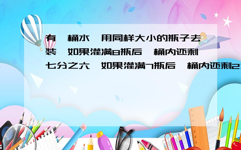 有一桶水,用同样大小的瓶子去装,如果灌满8瓶后,桶内还剩七分之六,如果灌满7瓶后,桶内还剩2分之49.这桶水有多少千克