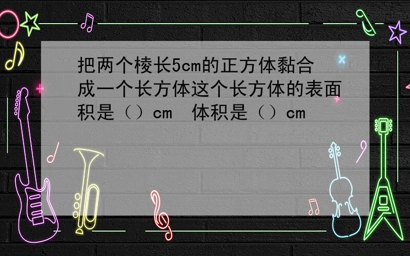 把两个棱长5cm的正方体黏合成一个长方体这个长方体的表面积是（）cm²体积是（）cm³