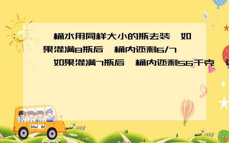 一桶水用同样大小的瓶去装,如果灌满8瓶后,桶内还剩6/7,如果灌满7瓶后,桶内还剩56千克,这通水有多少千克?