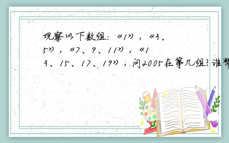 观察以下数组：《1》,《3、5》,《7、9、11》,《13、15、17、19》,.问2005在第几组?谁帮我做数学题