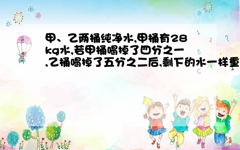 甲、乙两桶纯净水,甲桶有28kg水,若甲桶喝掉了四分之一,乙桶喝掉了五分之二后,剩下的水一样重.乙桶原有水多少千克?(带算式)