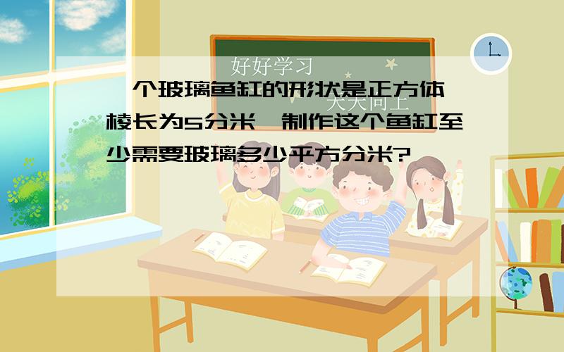 一个玻璃鱼缸的形状是正方体,棱长为5分米,制作这个鱼缸至少需要玻璃多少平方分米?