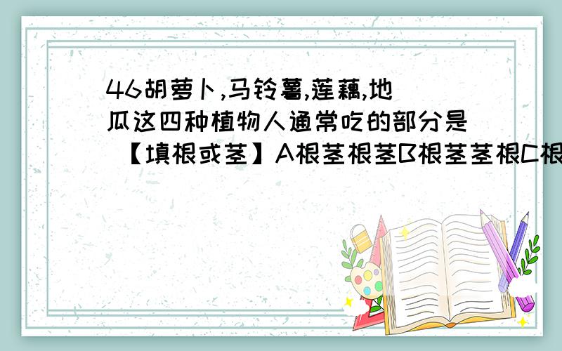 46胡萝卜,马铃薯,莲藕,地瓜这四种植物人通常吃的部分是 【填根或茎】A根茎根茎B根茎茎根C根根茎茎D根茎茎茎