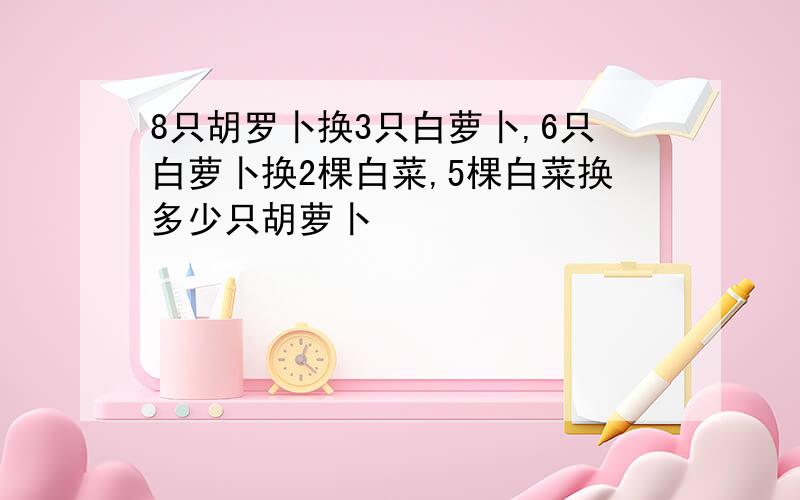 8只胡罗卜换3只白萝卜,6只白萝卜换2棵白菜,5棵白菜换多少只胡萝卜