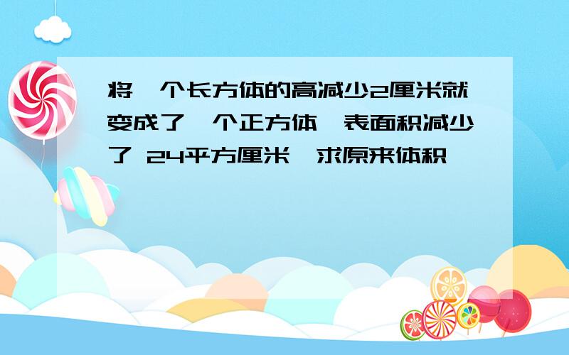 将一个长方体的高减少2厘米就变成了一个正方体,表面积减少了 24平方厘米,求原来体积