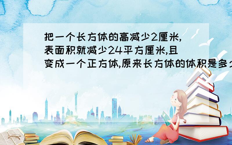 把一个长方体的高减少2厘米,表面积就减少24平方厘米,且变成一个正方体,原来长方体的体积是多少立方厘