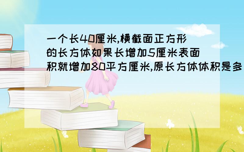 一个长40厘米,横截面正方形的长方体如果长增加5厘米表面积就增加80平方厘米,原长方体体积是多少立方厘米谢谢帮忙