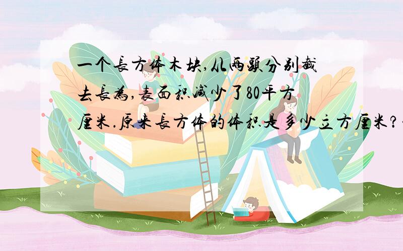 一个长方体木块,从两头分别截去长为,表面积减少了80平方厘米．原来长方体的体积是多少立方厘米?一个长方体木块,从两头分别截去长为2厘米的长方体后,便成为一个正方体,表面积减少了80