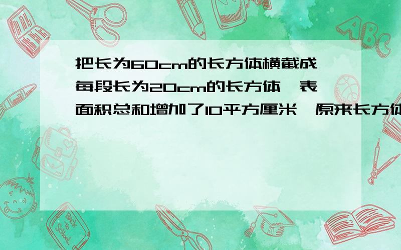 把长为60cm的长方体横截成每段长为20cm的长方体,表面积总和增加了10平方厘米,原来长方体的体积为