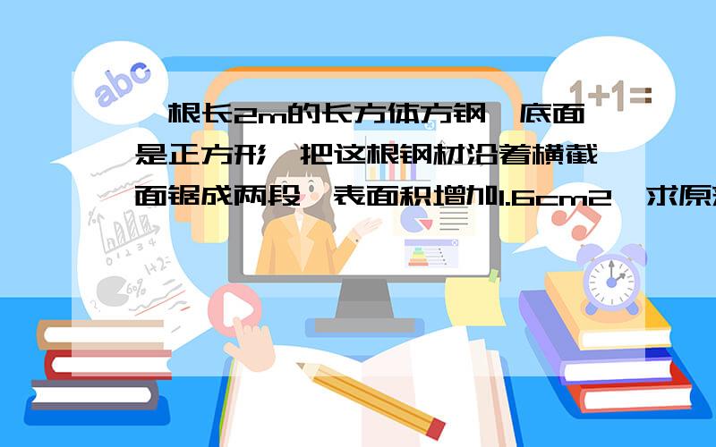 一根长2m的长方体方钢,底面是正方形,把这根钢材沿着横截面锯成两段,表面积增加1.6cm2,求原来钢材的体积.