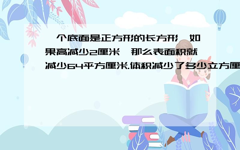 一个底面是正方形的长方形,如果高减少2厘米,那么表面积就减少64平方厘米.体积减少了多少立方厘米?每一步算是最好写清楚..