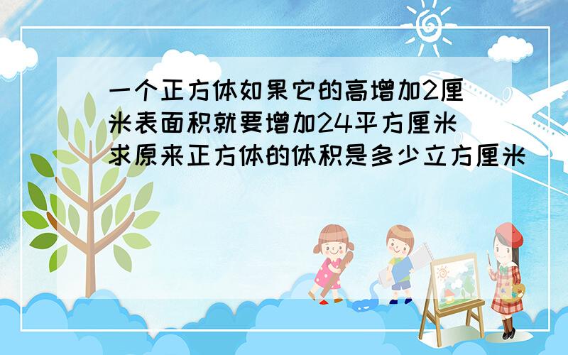 一个正方体如果它的高增加2厘米表面积就要增加24平方厘米求原来正方体的体积是多少立方厘米