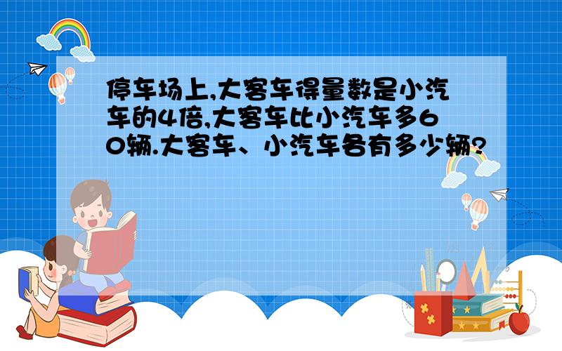 停车场上,大客车得量数是小汽车的4倍,大客车比小汽车多60辆.大客车、小汽车各有多少辆?