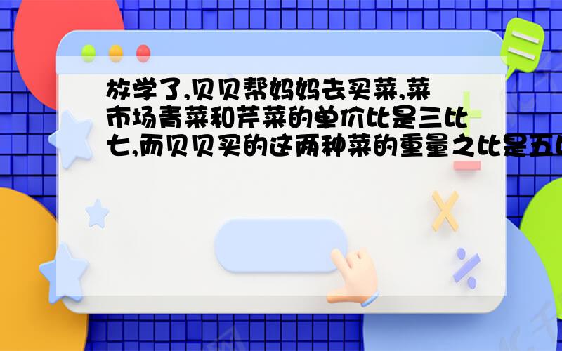 放学了,贝贝帮妈妈去买菜,菜市场青菜和芹菜的单价比是三比七,而贝贝买的这两种菜的重量之比是五比四,那么青菜和芹菜的总价之比是多少?