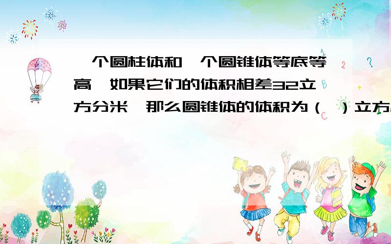 一个圆柱体和一个圆锥体等底等高,如果它们的体积相差32立方分米,那么圆锥体的体积为（ ）立方厘米.