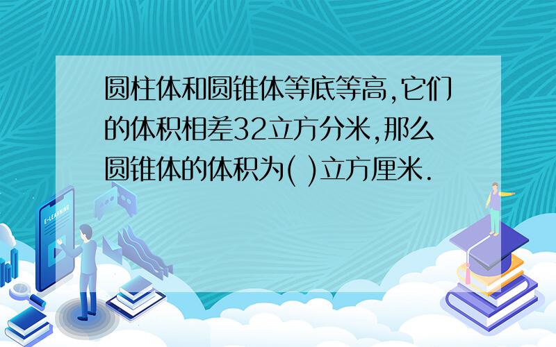 圆柱体和圆锥体等底等高,它们的体积相差32立方分米,那么圆锥体的体积为( )立方厘米.