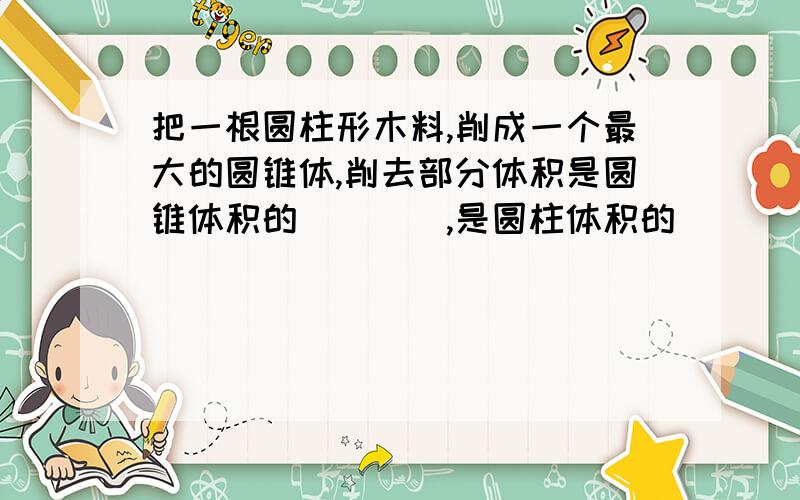 把一根圆柱形木料,削成一个最大的圆锥体,削去部分体积是圆锥体积的（　　）,是圆柱体积的（　　）