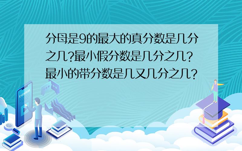 分母是9的最大的真分数是几分之几?最小假分数是几分之几?最小的带分数是几又几分之几?