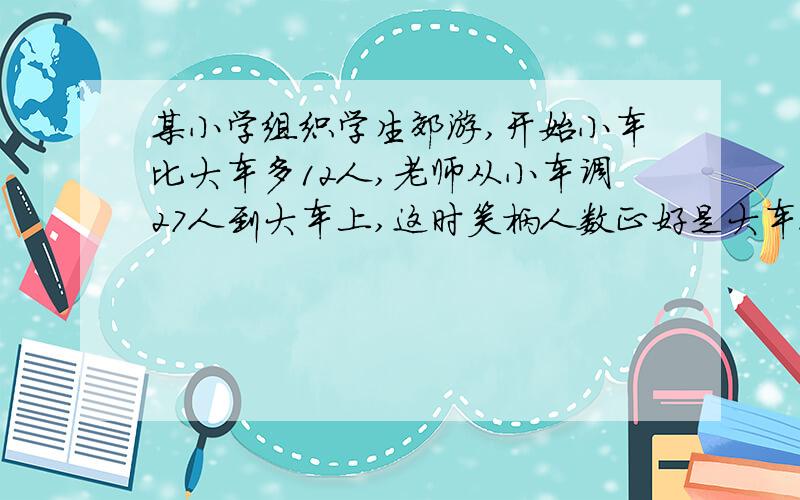 某小学组织学生郊游,开始小车比大车多12人,老师从小车调27人到大车上,这时笑柄人数正好是大车人数的...某小学组织学生郊游,开始小车比大车多12人,老师从小车调27人到大车上,这时笑柄人