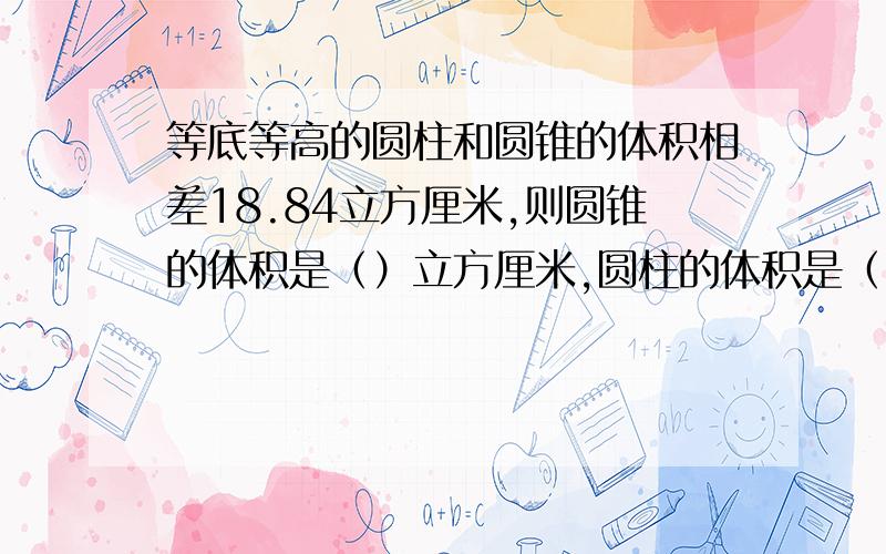 等底等高的圆柱和圆锥的体积相差18.84立方厘米,则圆锥的体积是（）立方厘米,圆柱的体积是（）立方厘若3分之1a=7分之2b,则a：b=（）（）：3分之2=4分之3:0.3:7=14分之3：（）圆柱的体积一定,他