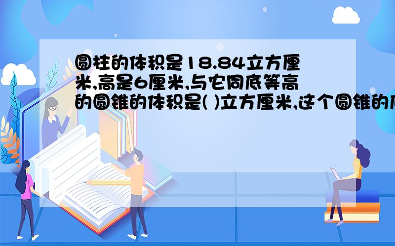 圆柱的体积是18.84立方厘米,高是6厘米,与它同底等高的圆锥的体积是( )立方厘米,这个圆锥的底面圆柱的体积是18.84立方厘米,高是6厘米,与它同底等高的圆锥的体积是（ ）立方厘米,这个圆锥的