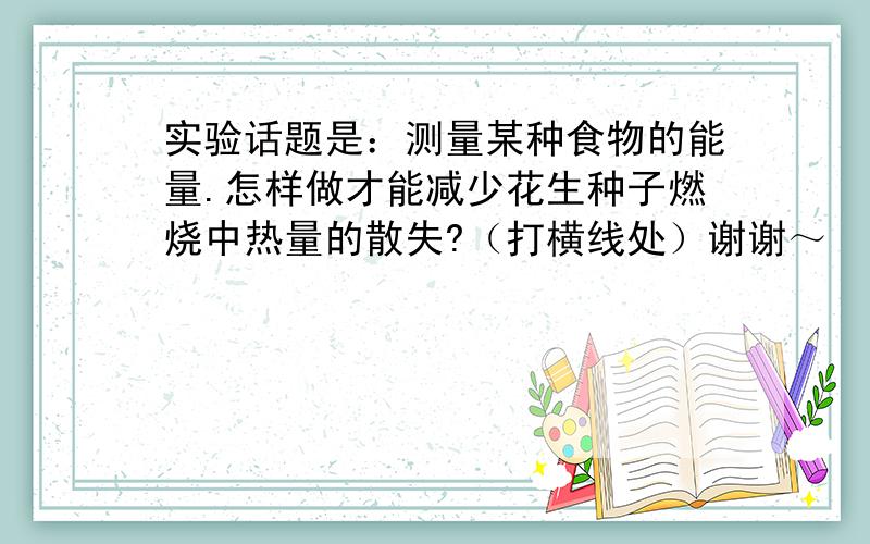 实验话题是：测量某种食物的能量.怎样做才能减少花生种子燃烧中热量的散失?（打横线处）谢谢～